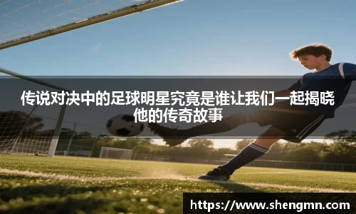 传说对决中的足球明星究竟是谁让我们一起揭晓他的传奇故事