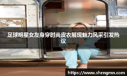 足球明星女友身穿时尚皮衣展现魅力风采引发热议